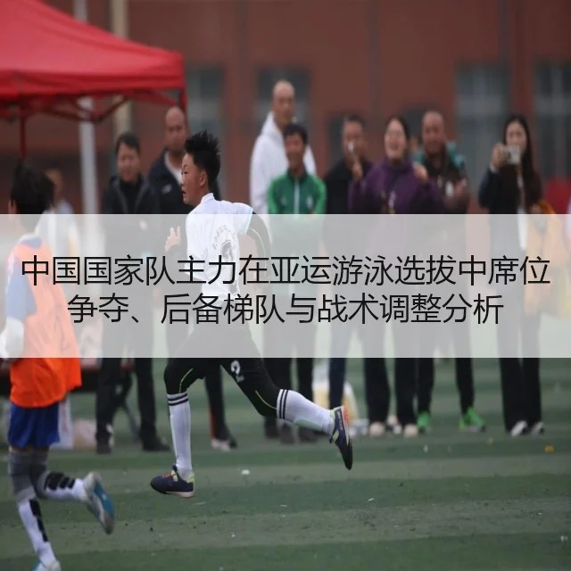 中国国家队主力在亚运游泳选拔中席位争夺、后备梯队与战术调整分析